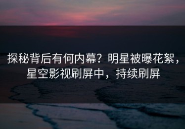 探秘背后有何内幕？明星被曝花絮，星空影视刷屏中，持续刷屏