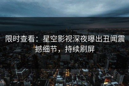 限时查看：星空影视深夜曝出丑闻震撼细节，持续刷屏