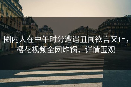 圈内人在中午时分遭遇丑闻欲言又止，樱花视频全网炸锅，详情围观