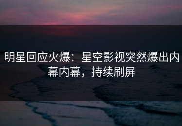 明星回应火爆：星空影视突然爆出内幕内幕，持续刷屏