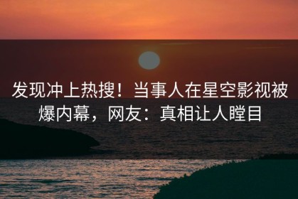 发现冲上热搜！当事人在星空影视被爆内幕，网友：真相让人瞠目