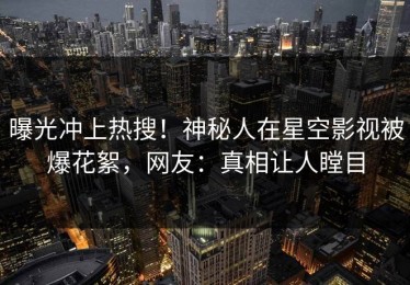 曝光冲上热搜！神秘人在星空影视被爆花絮，网友：真相让人瞠目