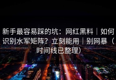 新手最容易踩的坑：网红黑料｜如何识别水军矩阵？立刻能用｜别网暴（时间线已整理）