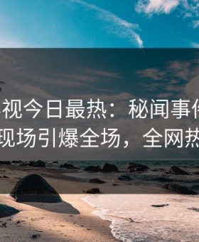 星空影视今日最热：秘闻事件曝光，神秘人现场引爆全场，全网热议不断