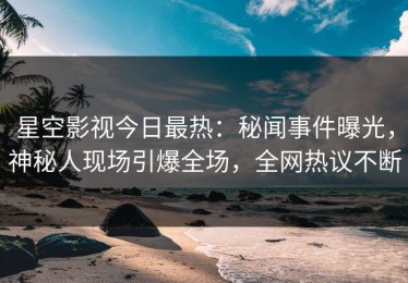 星空影视今日最热：秘闻事件曝光，神秘人现场引爆全场，全网热议不断