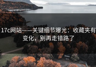 17c网站——关键细节曝光：收藏夹有变化，别再走错路了