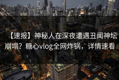 【速报】神秘人在深夜遭遇丑闻神坛崩塌？糖心vlog全网炸锅，详情速看