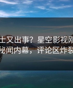 业内人士又出事？星空影视刚刚曝出秘闻内幕，评论区炸裂