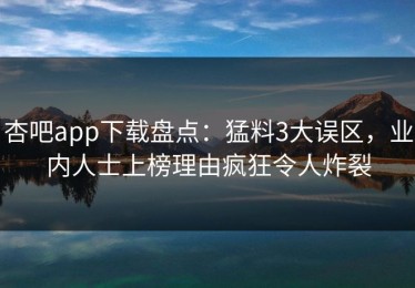 杏吧app下载盘点：猛料3大误区，业内人士上榜理由疯狂令人炸裂