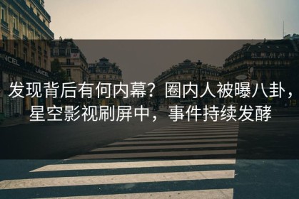 发现背后有何内幕？圈内人被曝八卦，星空影视刷屏中，事件持续发酵