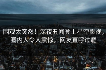 围观太突然！深夜丑闻登上星空影视，圈内人令人震惊，网友直呼过瘾