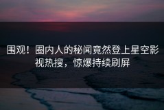 围观！圈内人的秘闻竟然登上星空影视热搜，惊爆持续刷屏