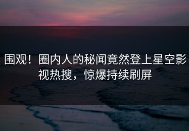 围观！圈内人的秘闻竟然登上星空影视热搜，惊爆持续刷屏