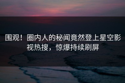围观！圈内人的秘闻竟然登上星空影视热搜，惊爆持续刷屏