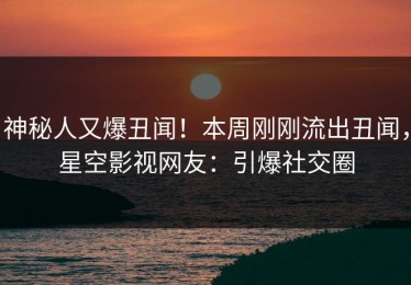 神秘人又爆丑闻！本周刚刚流出丑闻，星空影视网友：引爆社交圈