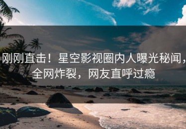 刚刚直击！星空影视圈内人曝光秘闻，全网炸裂，网友直呼过瘾