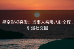 星空影视突发：当事人亲曝八卦全程，引爆社交圈