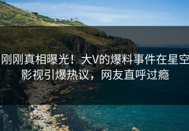 刚刚真相曝光！大V的爆料事件在星空影视引爆热议，网友直呼过瘾