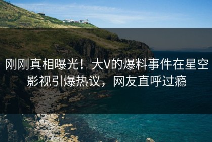 刚刚真相曝光！大V的爆料事件在星空影视引爆热议，网友直呼过瘾
