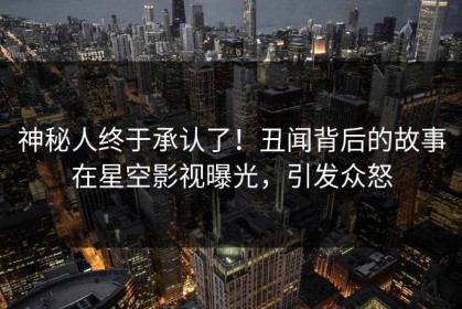 神秘人终于承认了！丑闻背后的故事在星空影视曝光，引发众怒
