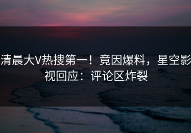清晨大V热搜第一！竟因爆料，星空影视回应：评论区炸裂