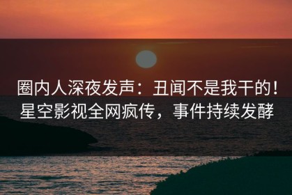 圈内人深夜发声：丑闻不是我干的！星空影视全网疯传，事件持续发酵