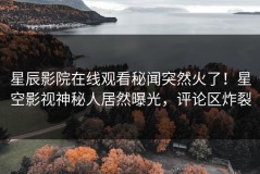 星辰影院在线观看秘闻突然火了！星空影视神秘人居然曝光，评论区炸裂