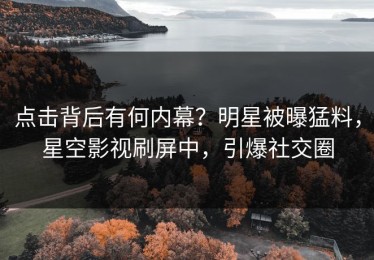 点击背后有何内幕？明星被曝猛料，星空影视刷屏中，引爆社交圈