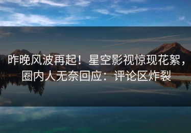 昨晚风波再起！星空影视惊现花絮，圈内人无奈回应：评论区炸裂
