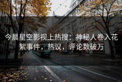 今晨星空影视上热搜：神秘人卷入花絮事件，热议，评论数破万