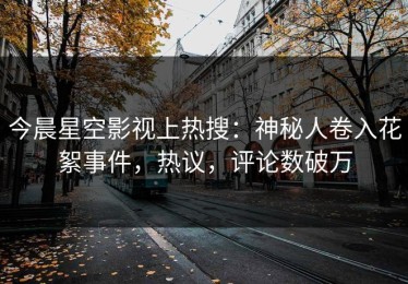 今晨星空影视上热搜：神秘人卷入花絮事件，热议，评论数破万
