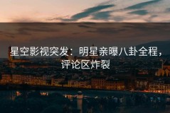 星空影视突发：明星亲曝八卦全程，评论区炸裂