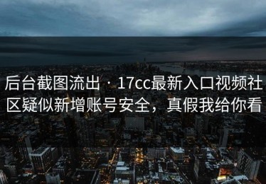 后台截图流出 · 17cc最新入口视频社区疑似新增账号安全，真假我给你看