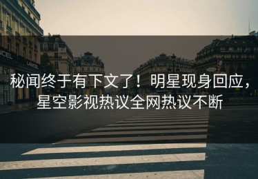 秘闻终于有下文了！明星现身回应，星空影视热议全网热议不断