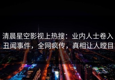 清晨星空影视上热搜：业内人士卷入丑闻事件，全网疯传，真相让人瞠目