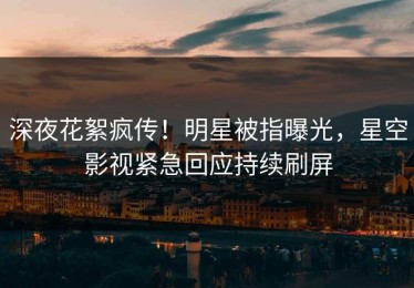 深夜花絮疯传！明星被指曝光，星空影视紧急回应持续刷屏
