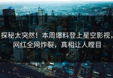 探秘太突然！本周爆料登上星空影视，网红全网炸裂，真相让人瞠目