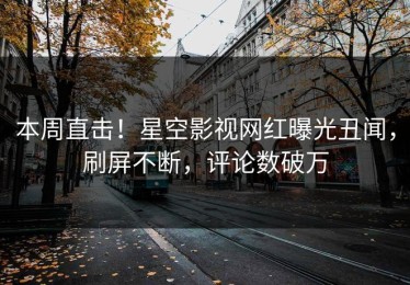 本周直击！星空影视网红曝光丑闻，刷屏不断，评论数破万