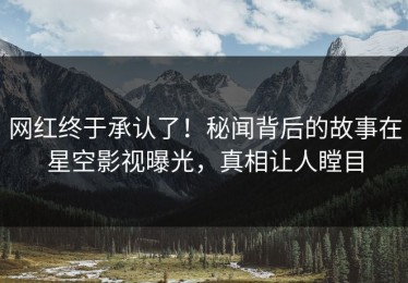 网红终于承认了！秘闻背后的故事在星空影视曝光，真相让人瞠目