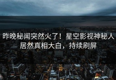 昨晚秘闻突然火了！星空影视神秘人居然真相大白，持续刷屏