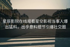 星辰影院在线观看星空影视当事人爆出猛料，出乎意料细节引爆社交圈