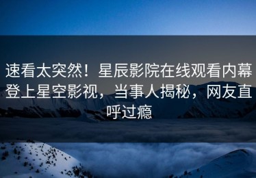 速看太突然！星辰影院在线观看内幕登上星空影视，当事人揭秘，网友直呼过瘾