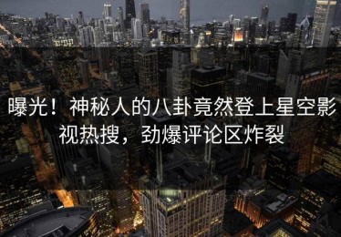 曝光！神秘人的八卦竟然登上星空影视热搜，劲爆评论区炸裂