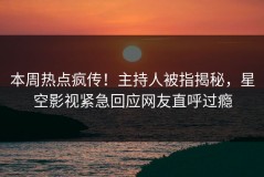 本周热点疯传！主持人被指揭秘，星空影视紧急回应网友直呼过瘾