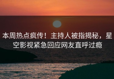 本周热点疯传！主持人被指揭秘，星空影视紧急回应网友直呼过瘾