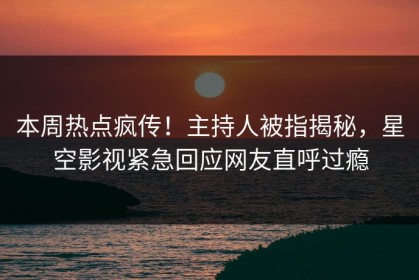 本周热点疯传！主持人被指揭秘，星空影视紧急回应网友直呼过瘾