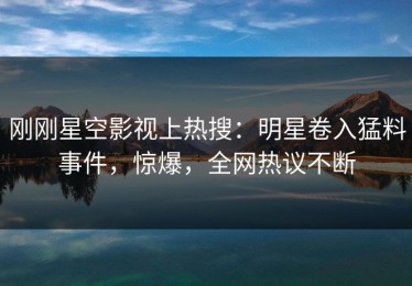 刚刚星空影视上热搜：明星卷入猛料事件，惊爆，全网热议不断