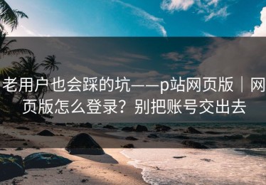 老用户也会踩的坑——p站网页版｜网页版怎么登录？别把账号交出去