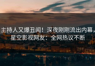 主持人又爆丑闻！深夜刚刚流出内幕，星空影视网友：全网热议不断
