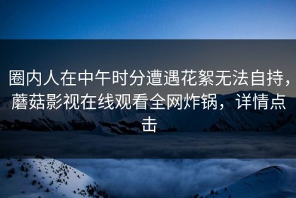 圈内人在中午时分遭遇花絮无法自持，蘑菇影视在线观看全网炸锅，详情点击